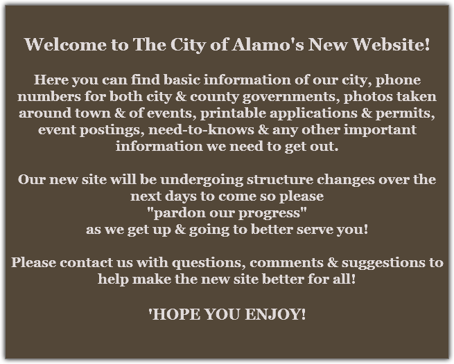 Welcome to The City of Alamo's New Website! Here you can find basic information of our city, phone numbers for both city & county governments, photos taken around town & of events, printable applications & permits, event postings, need-to-knows & any other important information we need to get out. Our new site will be undergoing structure changes over the next days to come so please
"pardon our progress"
as we get up & going to better serve you! Please contact us with questions, comments & suggestions to help make the new site better for all! 'HOPE YOU ENJOY!
